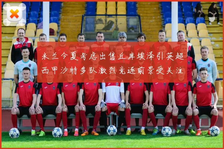 米兰今夏考虑出售丘库埃泽引英超西甲沙特多队激烈竞逐前景受关注