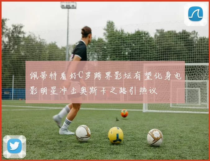 佩蒂特看好C罗跨界影坛有望化身电影明星冲击奥斯卡之路引热议